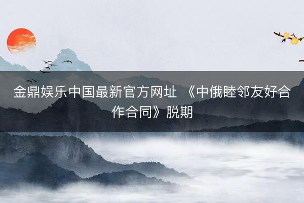 金鼎娱乐中国最新官方网址 《中俄睦邻友好合作合同》脱期