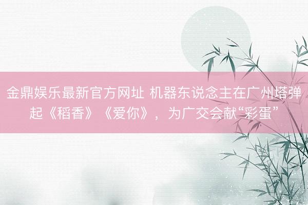 金鼎娱乐最新官方网址 机器东说念主在广州塔弹起《稻香》《爱你》，为广交会献“彩蛋”