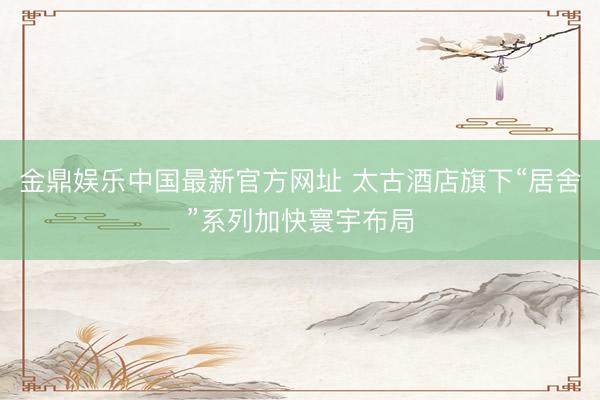 金鼎娱乐中国最新官方网址 太古酒店旗下“居舍”系列加快寰宇布局