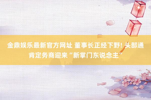金鼎娱乐最新官方网址 董事长正经下野! 头部通肯定务商迎来“新掌门东说念主”