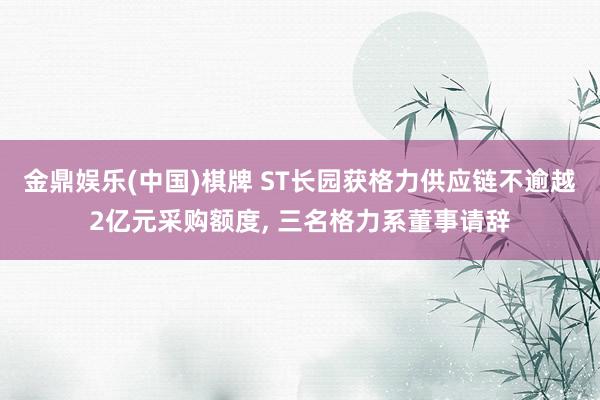 金鼎娱乐(中国)棋牌 ST长园获格力供应链不逾越2亿元采购额度， 三名格力系董事请辞