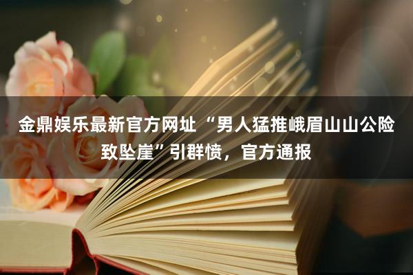 金鼎娱乐最新官方网址 “男人猛推峨眉山山公险致坠崖”引群愤,官方通报