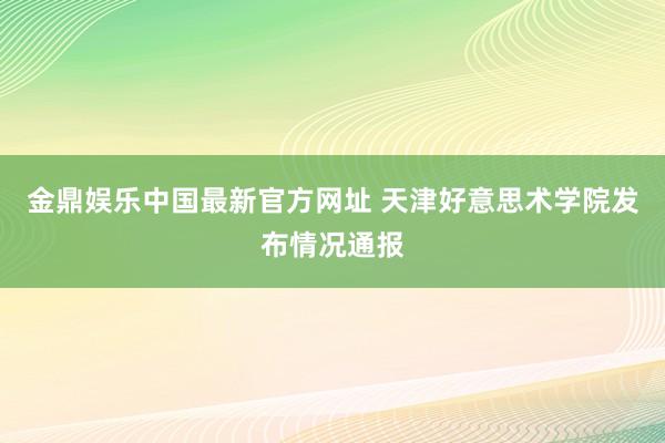 金鼎娱乐中国最新官方网址 天津好意思术学院发布情况通报