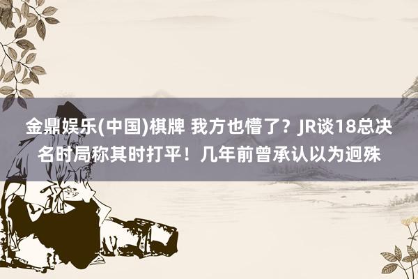 金鼎娱乐(中国)棋牌 我方也懵了？JR谈18总决名时局称其时打平！几年前曾承认以为迥殊