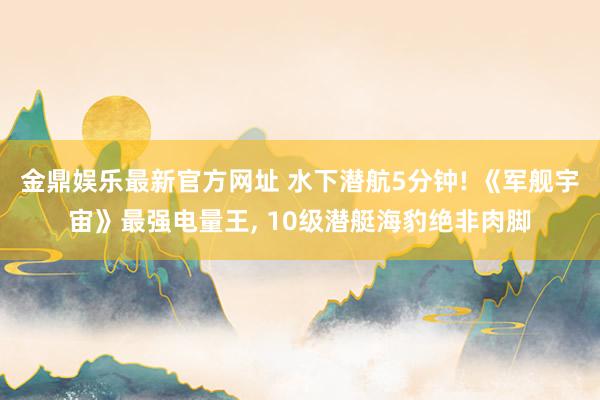 金鼎娱乐最新官方网址 水下潜航5分钟! 《军舰宇宙》最强电量王， 10级潜艇海豹绝非肉脚