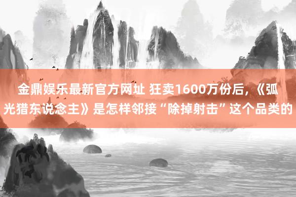 金鼎娱乐最新官方网址 狂卖1600万份后， 《弧光猎东说念主》是怎样邻接“除掉射击”这个品类的