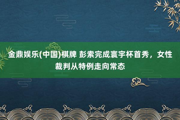 金鼎娱乐(中国)棋牌 彭索完成寰宇杯首秀，女性裁判从特例走向常态