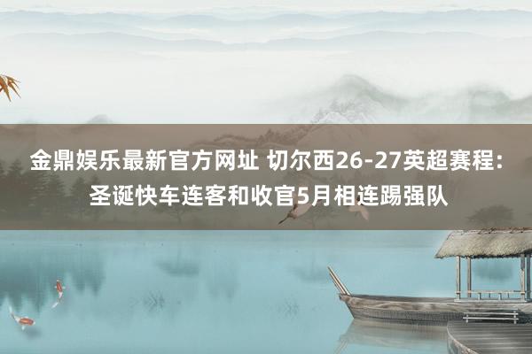 金鼎娱乐最新官方网址 切尔西26-27英超赛程: 圣诞快车连客和收官5月相连踢强队