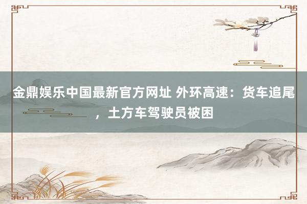 金鼎娱乐中国最新官方网址 外环高速：货车追尾，土方车驾驶员被困