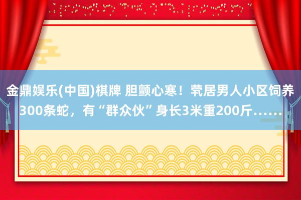 金鼎娱乐(中国)棋牌 胆颤心寒！茕居男人小区饲养300条蛇，有“群众伙”身长3米重200斤……