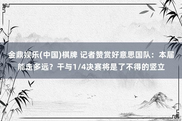 金鼎娱乐(中国)棋牌 记者赞赏好意思国队:本届能走多远?干与1/4决赛将是了不得的竖立