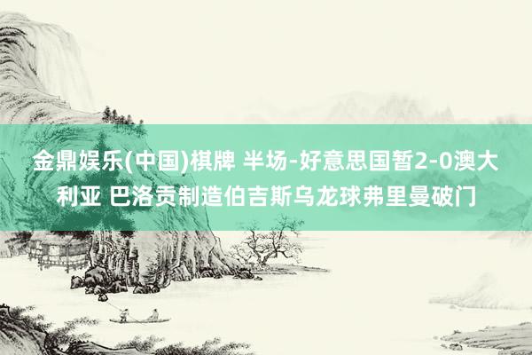 金鼎娱乐(中国)棋牌 半场-好意思国暂2-0澳大利亚 巴洛贡制造伯吉斯乌龙球弗里曼破门